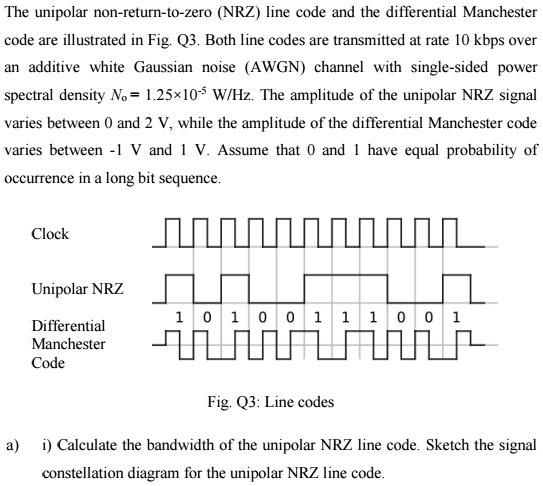 The unipolar non-return-to-zero (NRZ) line code and the differential Manchester
code are illustrated in Fig. Q3. Both line codes are transmitted at rate 10 kbps over
an additive white Gaussian noise (AWGN) channel with single-sided power
spectral density N0 = 1.25 × 10^-5 W/Hz. The amplitude of the unipolar NRZ signal
varies between 0 and 2 V, while the amplitude of the differential Manchester code
varies between -1 V and 1 V. Assume that 0 and 1 have equal probability of
occurrence in a long bit sequence.
Clock
Unipolar NRZ
Differential
Manchester
Code
1 0 1 0 0 1 1 1 0 0 1
Fig. Q3: Line codes
a) i) Calculate the bandwidth of the unipolar NRZ line code. Sketch the signal
constellation diagram for the unipolar NRZ line code.