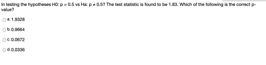 In testing the hypotheses H0: p = 0.5 vs Ha: p ? 0.5? The test statistic is found to be 1.83. Which of the following is the correct p-value?
a. 1.9328
b. 0.9664
c. 0.0672
d. 0.0336