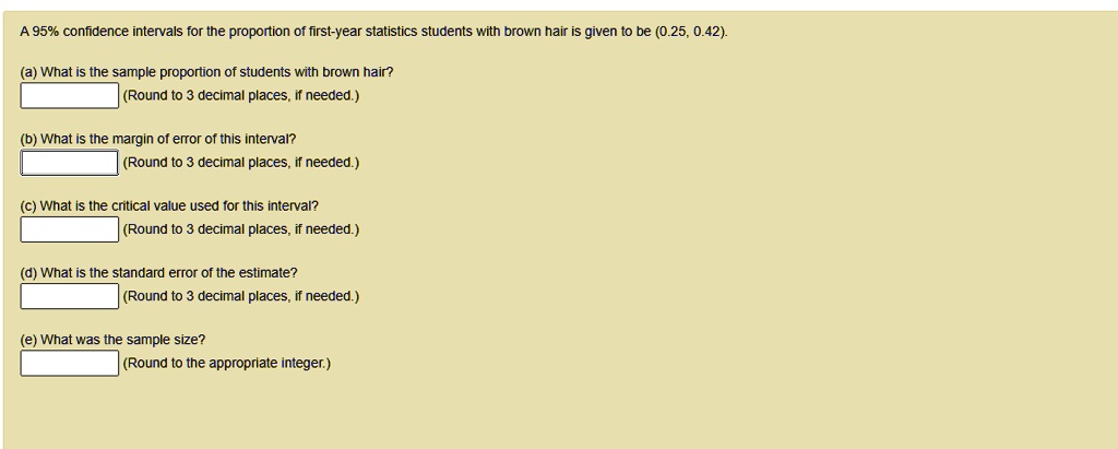 A 95% confidence intervals for the proportion of first-year statistics students with brown hair is given to be (0.25, 0.42).
(a) What is the sample proportion of students with brown hair?
(Round to 3 decimal places, if needed.)
(b) What is the margin of error of this interval?
(Round to 3 decimal places, if needed.)
(c) What is the critical value used for this interval?
(Round to 3 decimal places, if needed.)
(d) What is the standard error of the estimate?
(Round to 3 decimal places, if needed.)
(e) What was the sample size?
(Round to the appropriate integer.)