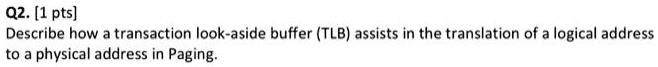 Q2. [1 pts]
Describe how a transaction look-aside buffer (TLB) assists in the translation of a logical address
to a physical address in Paging.