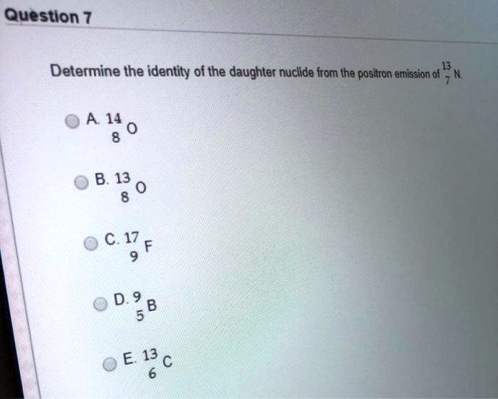 Determine the identity of the daughter nuclide from the positron emission of 13/7 N.
A. 14/8 O
B. 13/8 O
C. 17/9 F
D. 9/5 B
E. 13/6 C