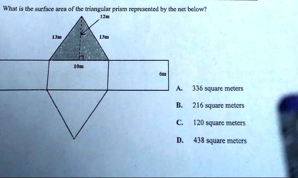 What is the surface area of the triangular prism represented by the net below?
12m
13m
13m
10m
6m
A. 336 square meters
B. 216 square meters
C. 120 square meters
D. 438 square meters