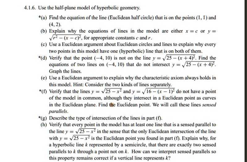 4.1.6. Use the half-plane model of hyperbolic geometry.
*(a) Find the equation of the line (Euclidean half circle) that is on the points (1, 1) and (4, 2).
(b) Explain why the equations of lines in the model are either x = c or y = ?r^2 - (x - c)^2, for appropriate constants c and r.
(c) Use a Euclidean argument about Euclidean circles and lines to explain why every two points in this model have one (hyperbolic) line that is on both of them.
*(d) Verify that the point (-4, 10) is not on the line y = ?25 - (x + 4)^2. Find the equations of two lines on (-4, 10) that do not intersect y = ?25 - (x + 4)^2.
Graph the lines.
(e) Use a Euclidean argument to explain why the characteristic axiom always holds in this model. Hint: Consider the two kinds of lines separately.
*(f) Verify that the lines y = ?25 - x^2 and y = ?16 - (x - 1)^2 do not have a point of the model in common, although they intersect in a Euclidean point as curves in the Euclidean plane. Find the Euclidean point. We will call these lines sensed parallels.
*(g) Describe the type of intersection of the lines in part (f).
(h) Verify that every point in the model has at least one line that is a sensed parallel to the line y = ?25 - x^2 in the sense that the only Euclidean intersection of the line with y = ?25 - x^2 is the Euclidean point you found in part (f). Explain why, for a hyperbolic line k represented by a semicircle, that there are exactly two sensed parallels to k through a point not on k. How can we interpret sensed parallels so this property remains correct if a vertical line represents k?