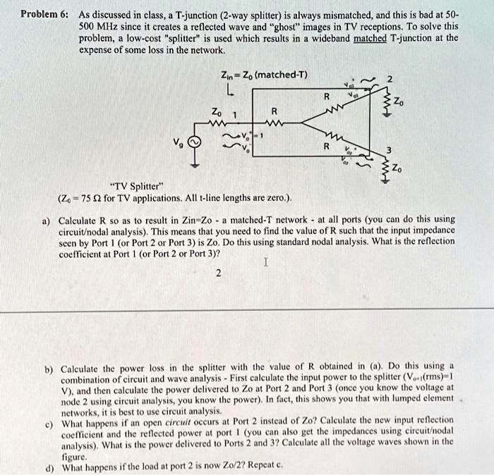 texts problem 6 as discussed in class a t junction 2 way splitter is always mismatched and this is bad at 50 500 mhz since it creates a reflected wave and ghost images in tv receptions to so 33837