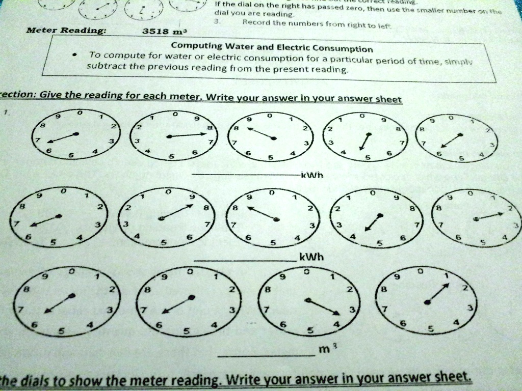 Meter Reading: 3518 m³
Computing Water and Electric Consumption
To compute for water or electric consumption for a particular period of time, simply subtract the previous reading from the present reading.
Direction: Give the reading for each meter. Write your answer in your answer sheet
kWh
kWh
m³
the dials to show the meter reading. Write your answer in your answer sheet.