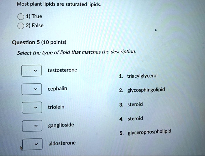 Most plant lipids are saturated lipids.
1) True
2) False
Question 5 (10 points)
Select the type of lipid that matches the description.
testosterone
cephalin
triolein
ganglioside
aldosterone
1. triacylglycerol
2. glycosphingolipid
3. steroid
4. steroid
5. glycerophospholipid