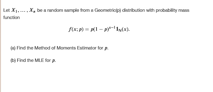 Let X1, ..., Xn be a random sample from a Geometric(p) distribution with probability mass
function
f(x; p) = p(1 - p)^x-1 1N(x).

(a) Find the Method of Moments Estimator for p.
(b) Find the MLE for p.