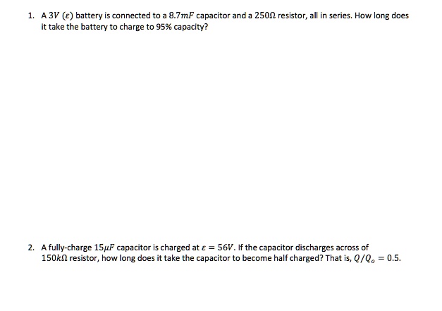 1. A 3V (?) battery is connected to a 8.7mF capacitor and a 250? resistor, all in series. How long does it take the battery to charge to 95% capacity?

2. A fully-charge 15?F capacitor is charged at ? = 56V. If the capacitor discharges across of 150k? resistor, how long does it take the capacitor to become half charged? That is, Q/Qo = 0.5.