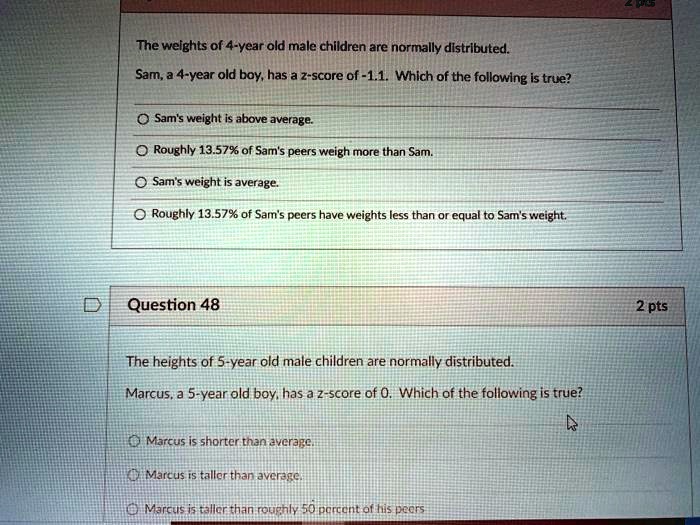 The weights of 4-year old male children are normally distributed.
Sam, a 4-year old boy, has a z-score of -1.1. Which of the following is true?
Sam's weight is above average.
Roughly 13.57% of Sam's peers weigh more than Sam.
Sam's weight is average.
Roughly 13.57% of Sam's peers have weights less than or equal to Sam's weight.

Question 48
The heights of 5-year old male children are normally distributed.
Marcus, a 5-year old boy, has a z-score of 0. Which of the following is true?
Marcus is shorter than average.
Marcus is taller than average.
Marcus is taller than roughly 50 percent of his peers.