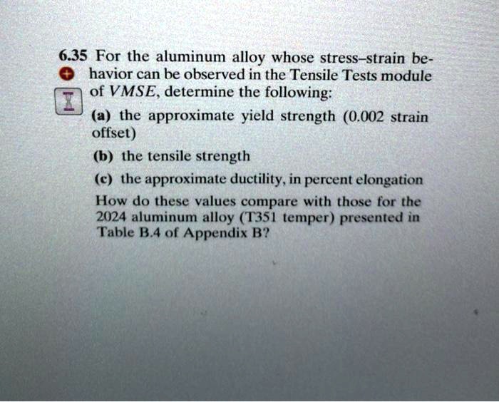 6.35 For the aluminum alloy whose stress-strain behavior can be observed in the Tensile Tests module of VMSE, determine the following:
(a) the approximate yield strength (0.002 strain offset)
(b) the tensile strength
(c) the approximate ductility, in percent elongation
How do these values compare with those for the 2024 aluminum alloy (T351 temper) presented in Table B.4 of Appendix B?