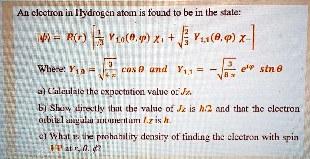 An electron in Hydrogen atom is found to be in the state:

|?? = R(r) [ 1/?3 Y1,0(?,?) ?+ + ?2/3 Y1,1(?,?) ?- ]

Where: Y1,0 = ?3/(4?) cos ? and Y1,1 = - ?3/(8?) e^i? sin ?

a) Calculate the expectation value of Jz.
b) Show directly that the value of Jz is ?/2 and that the electron orbital angular momentum Lz is ?.
c) What is the probability density of finding the electron with spin UP at r, ?, ??