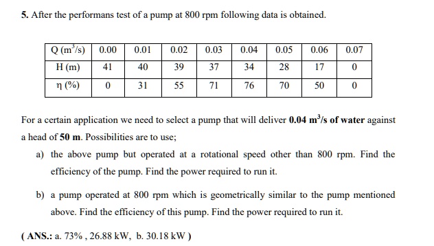 5. After the performans test of a pump at 800 rpm following data is obtained.

| Q (m³/s) | 0.00 | 0.01 | 0.02 | 0.03 | 0.04 | 0.05 | 0.06 | 0.07 |
| :— | :— | :— | :— | :— | :— | :— | :— | :— |
| H (m) | 41 | 40 | 39 | 37 | 34 | 28 | 17 | 0 |
| ? (%) | 0 | 31 | 55 | 71 | 76 | 70 | 50 | 0 |

For a certain application we need to select a pump that will deliver 0.04 m³/s of water against a head of 50 m. Possibilities are to use;

a) the above pump but operated at a rotational speed other than 800 rpm. Find the efficiency of the pump. Find the power required to run it.

b) a pump operated at 800 rpm which is geometrically similar to the pump mentioned above. Find the efficiency of this pump. Find the power required to run it.

( ANS.: a. 73% , 26.88 kW, b. 30.18 kW )