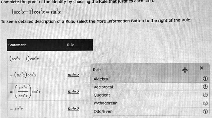 Complete the proof of the identity by choosing the Rule that justifies each step.

(sec^2x - 1) cos^2x = sin^2xTo see a detailed description of a Rule, select the More Information Button to the right of the Rule.Statement
Rule
(sec^2x - 1) cos^2x= (tan^2x) cos^2x Rule ?
= ((sin^2x)/(cos^2x)) cos^2x Rule ?
= sin^2x Rule ?
Algebra
Reciprocal
Quotient
Pythagorean
Odd/Even