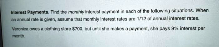 Interest Payments. Find the monthly interest payment in each of the following situations. When an annual rate is given, assume that monthly interest rates are 1/12 of annual interest rates.
Veronica owes a clothing store 700, but until she makes a payment, she pays 9% interest per month.