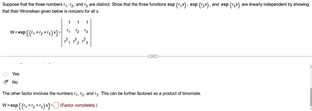Suppose that the three numbers r1, r2, and r3 are distinct. Show that the three functions exp (r1x), exp (r2x), and exp (r3x) are linearly independent by showing that their Wronskian given below is nonzero for all x.

W = [ (r1 + r2 + r3)x] · 1     1     1  r1     r2     r3  r1^2     r2^2     r3^2

Yes
No

The other factor involves the numbers r1, r2, and r3. This can be further factored as a product of binomials.

W = [ (r1 + r2 + r3)x] ·(Factor completely.)