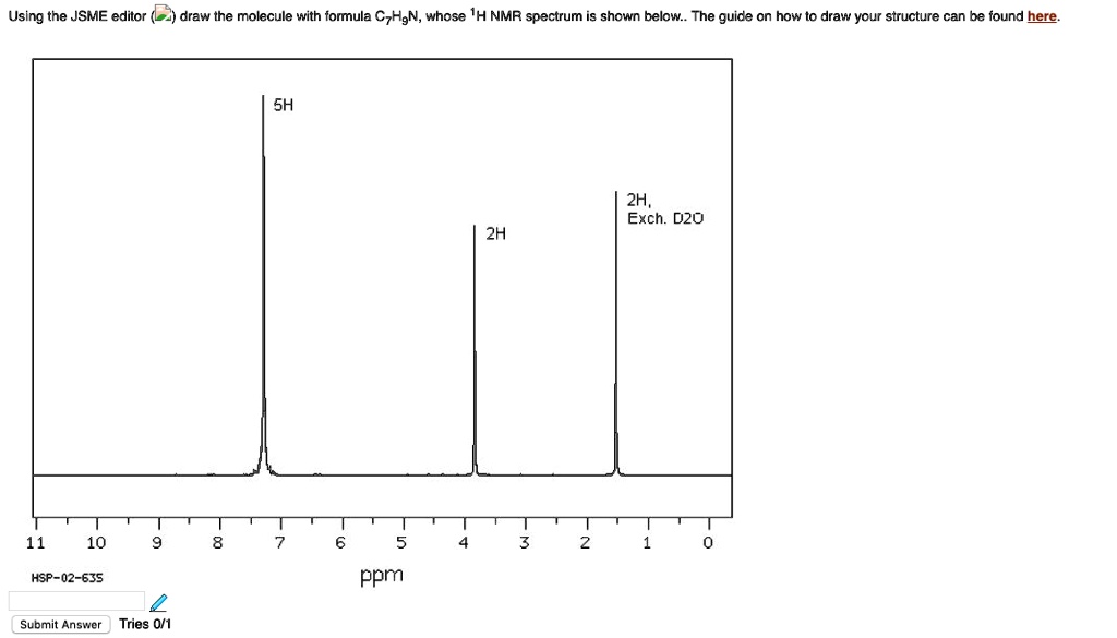 Using the JSME editor ( ) draw the molecule with formula C7H9N, whose 1H NMR spectrum is shown below.. The guide on how to draw your structure can be found here.

5H
2H
2H,
Exch. D2O
11 10 9 8 7 6 5 4 3 2 1 0
HSP-02-635
ppm
Submit Answer Tries 0/1