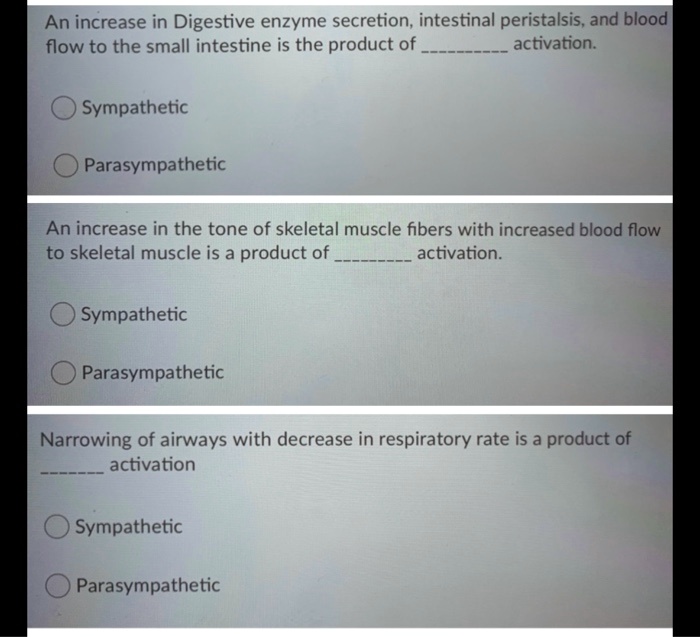 An increase in Digestive enzyme secretion, intestinal peristalsis, and blood
flow to the small intestine is the product of  activation.

Sympathetic
Parasympathetic

An increase in the tone of skeletal muscle fibers with increased blood flow
to skeletal muscle is a product of  activation.

Sympathetic
Parasympathetic

Narrowing of airways with decrease in respiratory rate is a product of  activation

Sympathetic
Parasympathetic
