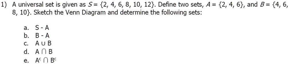 1) A universal set is given as S = 2, 4, 6, 8, 10, 12. Define two sets, A = 2, 4, 6, and B = 4, 6, 8, 10. Sketch the Venn Diagram and determine the following sets:

a. S - A
b. B - A
c. A ? B
d. A ? B
e. A? ? B?