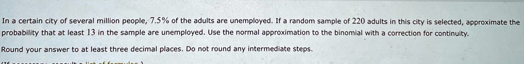 In a certain city of several million people, 7.5% of the adults are unemployed. If a random sample of 220 adults in this city is selected, approximate the probability that at least 13 in the sample are unemployed. Use the normal approximation to the binomial with a correction for continuity.

Round your answer to at least three decimal places. Do not round any intermediate steps.