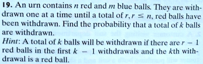 An urn contains n red and m blue balls. They are withdrawn one at a time until a total of r, r ? n, red balls have been withdrawn. Find the probability that a total of k balls are withdrawn. Hint: A total of k balls will be withdrawn if there are r - 1 red balls in the first k - 1 withdrawals and the kth withdrawal is a red ball.