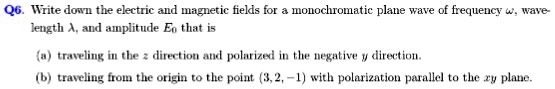 Q6. Write down the electric and magnetic fields for a monochromatic plane wave of frequency omega, wavelength lambda, and amplitude E0 that is
(a) traveling in the z direction and polarized in the negative y direction.
(b) traveling from the origin to the point (3, 2, -1) with polarization parallel to the xy plane.