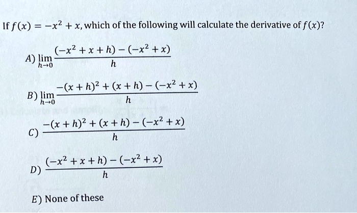 If f(x) = -x^2 + x, which of the following will calculate the derivative of f(x)?
A) limh->0 frac(-x^2 + x + h) - (-x^2 + x)h
B) limh->0 frac-(x + h)^2 + (x + h) - (-x^2 + x)h
C) frac-(x + h)^2 + (x + h) - (-x^2 + x)h
D) frac(-x^2 + x + h) - (-x^2 + x)h
E) None of these