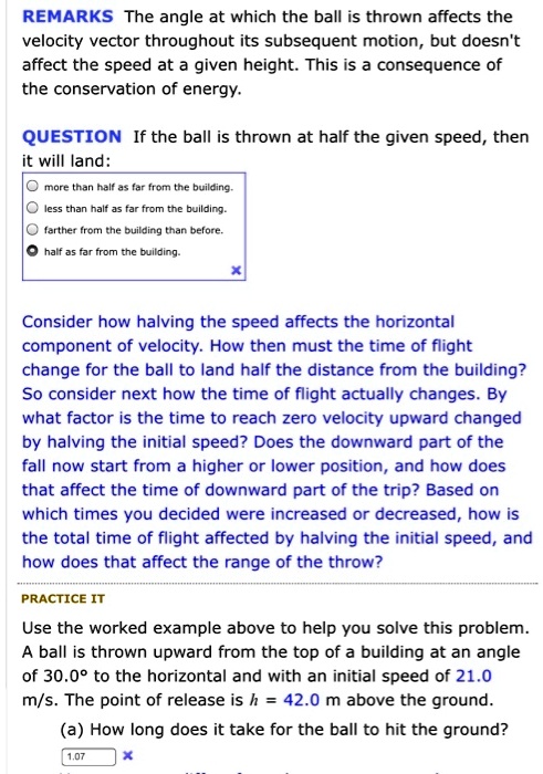 REMARKS The angle at which the ball is thrown affects the velocity vector throughout its subsequent motion, but doesn't affect the speed at a given height. This is a consequence of the conservation of energy.

QUESTION If the ball is thrown at half the given speed, then it will land:
more than half as far from the building.
less than half as far from the building.
farther from the building than before.
half as far from the building.

Consider how halving the speed affects the horizontal component of velocity. How then must the time of flight change for the ball to land half the distance from the building? So consider next how the time of flight actually changes. By what factor is the time to reach zero velocity upward changed by halving the initial speed? Does the downward part of the fall now start from a higher or lower position, and how does that affect the time of downward part of the trip? Based on which times you decided were increased or decreased, how is the total time of flight affected by halving the initial speed, and how does that affect the range of the throw?

PRACTICE IT
Use the worked example above to help you solve this problem. A ball is thrown upward from the top of a building at an angle of 30.0° to the horizontal and with an initial speed of 21.0 m/s. The point of release is h = 42.0 m above the ground.
(a) How long does it take for the ball to hit the ground?