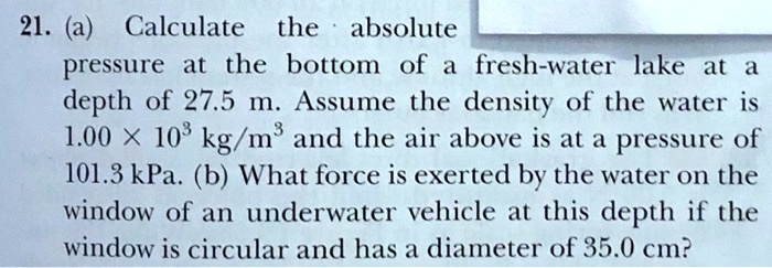21. (a) Calculate the absolute pressure at the bottom of a fresh-water lake at a depth of 27.5 m. Assume the density of the water is 1.00 × 10³ kg/m³ and the air above is at a pressure of 101.3 kPa. (b) What force is exerted by the water on the window of an underwater vehicle at this depth if the window is circular and has a diameter of 35.0 cm?