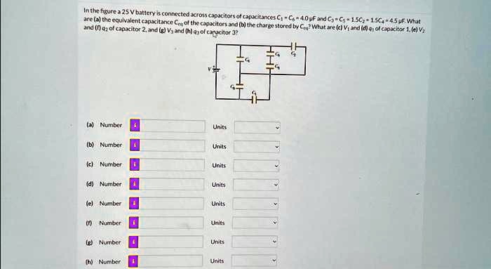 In the figure a 25 V battery is connected across capacitors of capacitances C1 = C4 = 4.0 μ F and C2 = C3 = 1.5C4 = 4.5 μ F. What are (a) the equivalent capacitance Ceq of the capacitors and (b) the charge stored by Ceq? What are (c) V1 and (d) q1 of capacitor 1, (e) V2 and (f) q2 of capacitor 2, and (g) V3 and (h) q3 of capacitor 3?