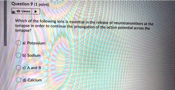 Which of the following ions is essential in the release of neurotransmitters at the synapse in order to continue the propagation of the action potential across the synapse?
a) Potassium
b) Sodium
c) A and B
d) Calcium