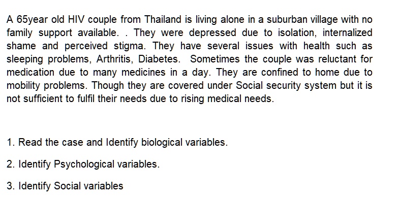 A 65year old HIV couple from Thailand is living alone in a suburban village with no
family support available. They were depressed due to isolation, internalized
shame and perceived stigma. They have several issues with health such as
sleeping problems, Arthritis, Diabetes. Sometimes the couple was reluctant for
medication due to many medicines in a day. They are confined to home due to
mobility problems. Though they are covered under Social security system but it is
not sufficient to fulfil their needs due to rising medical needs.
1. Read the case and Identify biological variables.
2. Identify Psychological variables.
3. Identify Social variables