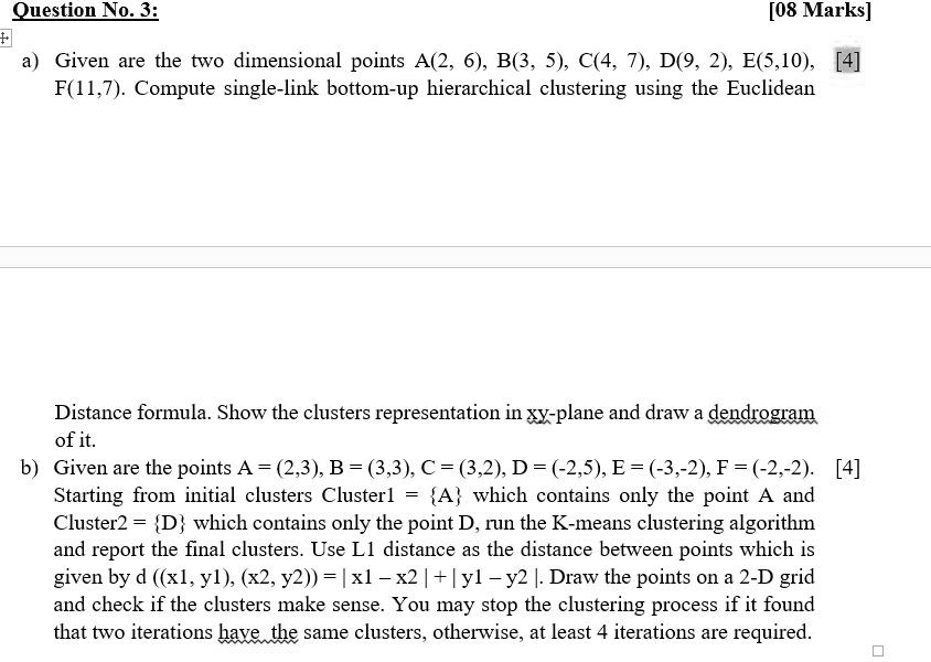 a) Given are the two dimensional points A(2, 6), B(3, 5), C(4, 7), D(9, 2), E(5,10), F(11,7). Compute single-link bottom-up hierarchical clustering using the Euclidean Distance formula. Show the clusters representation in xy-plane and draw a dendrogram of it.

b) Given are the points A = (2,3), B = (3,3), C = (3,2), D = (-2,5), E = (-3,-2), F = (-2,-2). Starting from initial clusters Cluster1 = A which contains only the point A and Cluster2 = D which contains only the point D, run the K-means clustering algorithm and report the final clusters. Use L1 distance as the distance between points which is given by d ((x1, y1), (x2, y2)) = | x1 – x2 | + | y1 – y2 |. Draw the points on a 2-D grid and check if the clusters make sense. You may stop the clustering process if it found that two iterations have the same clusters, otherwise, at least 4 iterations are required.