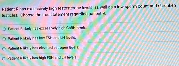 Patient R has excessively high testosterone levels, as well as a low sperm count and shrunken testicles. Choose the true statement regarding patient R.
Patient R likely has excessively high GnRH levels.
Patient R likely has low FSH and LH levels.
Patient R likely has elevated estrogen levels.
Patient R likely has high FSH and LH levels.