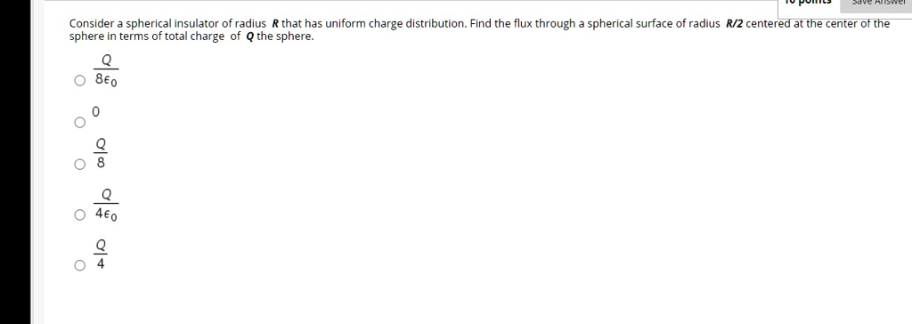 Consider a spherical insulator of radius R that has uniform charge distribution. Find the flux through a spherical surface of radius R/2 centered at the center of the sphere in terms of total charge of Q the sphere.
Q/8??
0
Q/8
Q/4??
Q/4