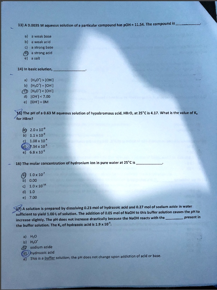 13) A 0.0035 M aqueous solution of a particular compound has pOH = 11.54. The compound is .

a) a weak base
b) a weak acid
c) a strong base
d) a strong acid
e) a salt

14) In basic solution, .

a) [H?O?] > [OH?]
b) [H?O?] = [OH?]
c) [H?O?] < [OH?]
d) [OH?] < 7.00
e) [OH?] = 0M

15) The pH of a 0.63 M aqueous solution of hypobromous acid, HBrO, at 25°C is 4.17. What is the value of K? for HBrO?

a) 2.0 x 10??
b) 1.1 x 10??
c) 1.08 x 10??
d) 7.34 x 10??
e) 6.8 x 10??

16) The molar concentration of hydronium ion in pure water at 25°C is .

a) 1.0 x 10???
b) 0.00
c) 1.0 x 10??¹?
d) 1.0
e) 7.00

17) A solution is prepared by dissolving 0.23 mol of hydrazoic acid and 0.27 mol of sodium azide in water sufficient to yield 1.00 L of solution. The addition of 0.05 mol of NaOH to this buffer solution causes the pH to increase slightly. The pH does not increase drastically because the NaOH reacts with the  present in the buffer solution. The K? of hydrazoic acid is 1.9 x 10??.

a) H?O
b) H?O?
c) sodium azide
d) hydrazoic acid
e) This is a buffer solution; the pH does not change upon addiction of acid or base.