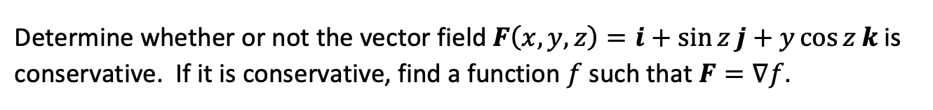 Determine whether or not the vector field F(x, y, z) = i + sin z j + y cos z k is conservative. If it is conservative, find a function f such that F = ?f.