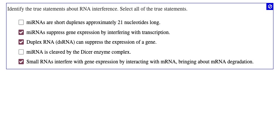 Identify the true statements about RNA interference. Select all of the true statements.

miRNAs are short duplexes approximately 21 nucleotides long.
miRNAs suppress gene expression by interfering with transcription.
Duplex RNA (dsRNA) can suppress the expression of a gene.
miRNA is cleaved by the Dicer enzyme complex.
Small RNAs interfere with gene expression by interacting with mRNA, bringing about mRNA degradation.