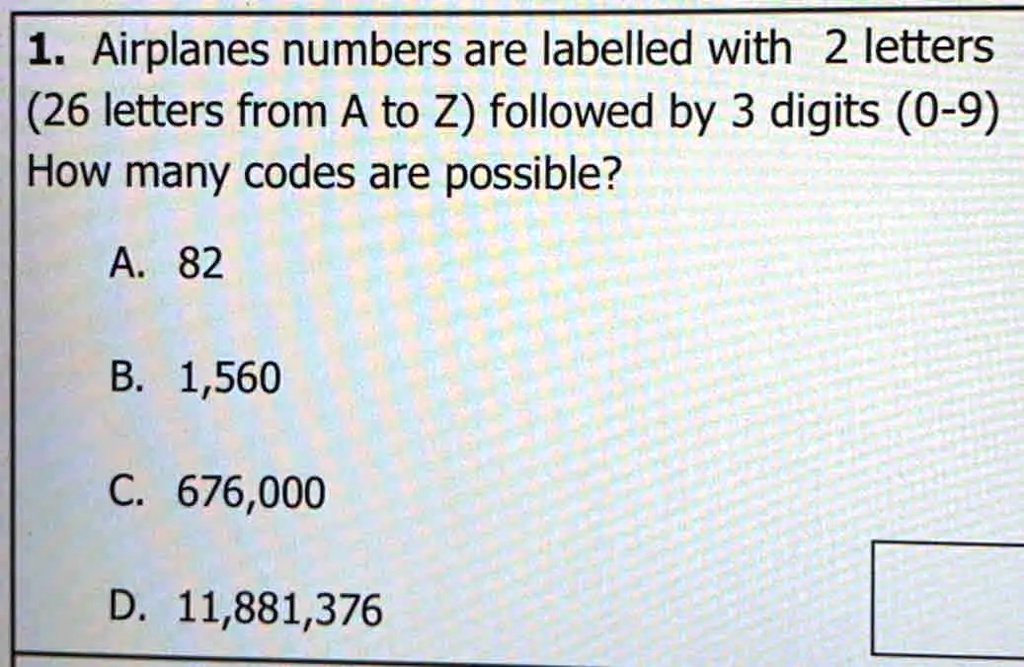 1. Airplanes numbers are labelled with 2 letters
(26 letters from A to Z) followed by 3 digits (0-9)
How many codes are possible?
A. 82
B. 1,560
C. 676,000
D. 11,881,376