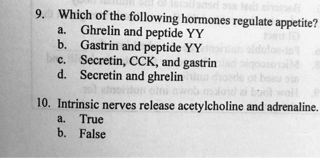 9. Which of the following hormones regulate appetite?
a. Ghrelin and peptide YY
b. Gastrin and peptide YY
c. Secretin, CCK, and gastrin
d. Secretin and ghrelin

10. Intrinsic nerves release acetylcholine and adrenaline.
a. True
b. False