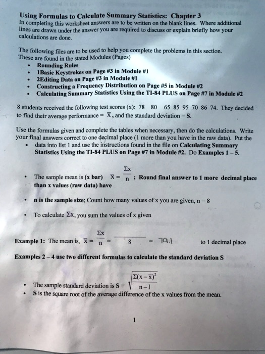 Using Formulas to Calculate Summary Statistics: Chapter 3
In completing this worksheet answers are to be written on the blank lines. Where additional lines are drawn under the answer you are required to discuss or explain briefly how your calculations are done.
The following files are to be used to help you complete the problems in this section. These are found in the stated Modules (Pages)
• Rounding Rules
• 1Basic Keystrokes on Page #3 in Module #1
• 2Editing Data on Page #3 in Module #1
• Constructing a Frequency Distribution on Page #5 in Module #2
• Calculating Summary Statistics Using the TI-84 PLUS on Page #7 in Module #2
8 students received the following test scores (x): 78 80 65 85 95 70 86 74. They decided to find their average performance = x? , and the standard deviation = S.
Use the formulas given and complete the tables when necessary, then do the calculations. Write your final answers correct to one decimal place (1 more than you have in the raw data). Put the
• data into list 1 and use the instructions found in the file on Calculating Summary Statistics Using the TI-84 PLUS on Page #7 in Module #2. Do Examples 1 – 5.
• The sample mean is (x bar) x? = ?x / n ; Round final answer to 1 more decimal place than x values (raw data) have
• n is the sample size; Count how many values of x you are given, n = 8
• To calculate ?x, you sum the values of x given
Example 1: The mean is, x? = ?x / n = / 8 = 79.1 to 1 decimal place
Examples 2 – 4 use two different formulas to calculate the standard deviation S
• The sample standard deviation is S = sqrt(?(x-x?)² / (n-1))
• S is the square root of the average difference of the x values from the mean.