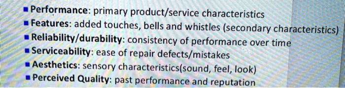 Performance: primary product/service characteristics
Features: added touches, bells and whistles (secondary characteristics)
Reliability/durability: consistency of performance over time
Serviceability: ease of repair defects/mistakes
Aesthetics: sensory characteristics(sound, feel, look)
Perceived Quality: past performance and reputation
