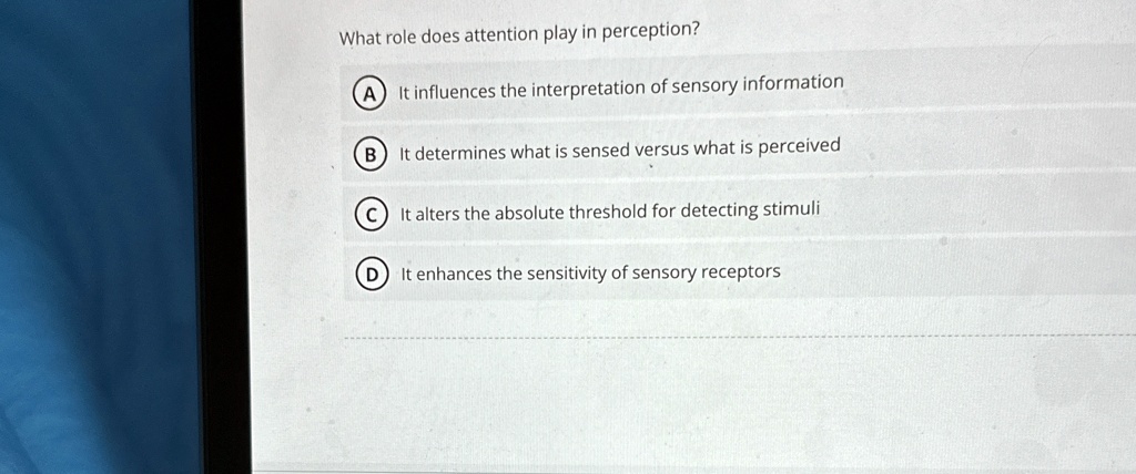 What role does attention play in perception?
A) It influences the interpretation of sensory information
B) It determines what is sensed versus what is perceived
C) It alters the absolute threshold for detecting stimuli
D) It enhances the sensitivity of sensory receptors