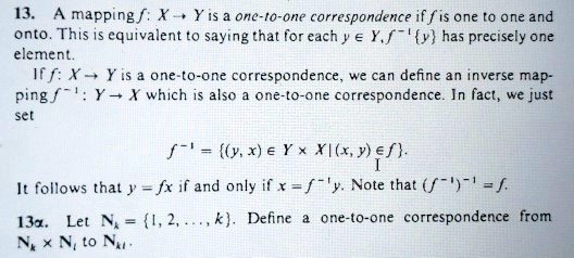 13. A mapping f: X ? Y is a one-to-one correspondence if f is one to one and onto. This is equivalent to saying that for each y ? Y, f?¹y has precisely one element. If f: X ? Y is a one-to-one correspondence, we can define an inverse mapping f?¹: Y ? X which is also a one-to-one correspondence. In fact, we just set
f?¹ = (y, x) ? Y × X | (x, y) ? f.
It follows that y = fx if and only if x = f?¹y. Note that (f?¹)?¹ = f.
13?. Let N? = 1, 2, ..., k. Define a one-to-one correspondence from N? × N? to N??.