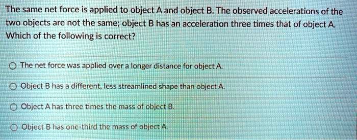 The same net force is applied to object A and object B. The observed accelerations of the
two objects are not the same; object B has an acceleration three times that of object A.
Which of the following is correct?
The net force was applied over a longer distance for object A.
Object B has a different, less streamlined shape than object A.
Object A has three times the mass of object B.
Object B has one-third the mass of object A.