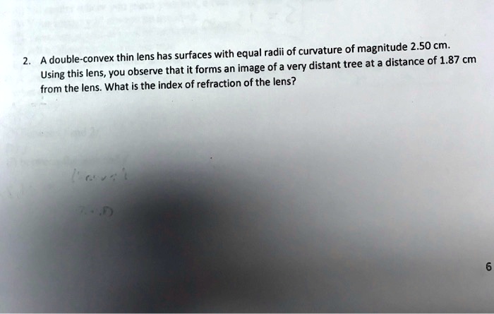 2. A double-convex thin lens has surfaces with equal radii of curvature of magnitude 2.50 cm.
Using this lens, you observe that it forms an image of a very distant tree at a distance of 1.87 cm
from the lens. What is the index of refraction of the lens?
