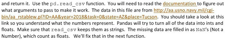 and return it. Use the pd.readcsv function. You will need to read the documentation to figure out
what arguments to pass to make it work. The data in this file are from http://aa.usno.navy.mil/cgi-
bin/aa rstablew.pl?ID=AA   year=2018   task=0   state=AZ   place=Tucson. You should take a look at this
link so you understand what the numbers represent. Pandas will try to turn all of the data into ints and
floats. Make sure that readcsv keeps them as strings. The missing data are filled in as NaN's (Not a
Number), which count as floats. We'll fix that in the next function.
