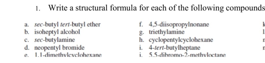 1. Write a structural formula for each of the following compounds
a. sec-butyl tert-butyl ether
f. 4,5-diisopropylnonane
b. isoheptyl alcohol
g. triethylamine
c. sec-butylamine
h. cyclopentylcyclohexane
d. neopentyl bromide
i. 4-tert-butylheptane
e. 1.1-dimethvlcvclohexane
i. 5.5-dihromo-2-methvloctane