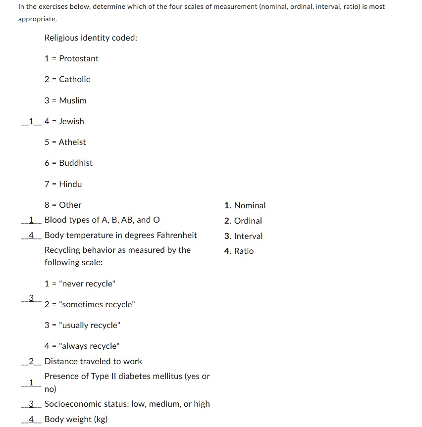 In the exercises below, determine which of the four scales of measurement (nominal, ordinal, interval, ratio) is most
appropriate.
Religious identity coded:
1 = Protestant
2 = Catholic
3 = Muslim
4 = Jewish
5 = Atheist
6 = Buddhist
7 = Hindu
8 = Other
Blood types of A, B, AB, and O
Body temperature in degrees Fahrenheit
Recycling behavior as measured by the
following scale:
1 = n̈ever recycle2̈ = s̈ometimes recycle3̈ = üsually recycle4̈ = älways recycleD̈istance traveled to work
Presence of Type II diabetes mellitus (yes or
no)
Socioeconomic status: low, medium, or high
Body weight (kg)
1. Nominal
2. Ordinal
3. Interval
4. Ratio
