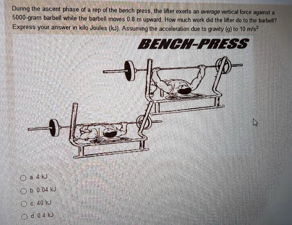 During the ascent phase of a rep of the bench press, the lifter exerts an average vertical force against a 5000-gram barbell while the barbell moves 0.8 m upward. How much work did the lifter do to the barbell? Express your answer in kilo Joules (kJ). Assuming the acceleration due to gravity (g) to 10 m/s^2
BENCH-PRESS
a. 4 kJ
b. 0.04 kJ
c. 40 kJ
d. 0.4 kJ
