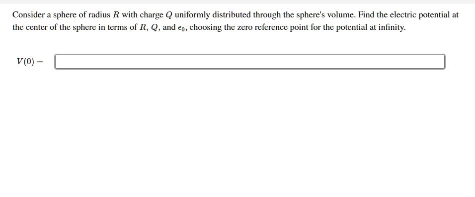 Consider a sphere of radius R with charge Q uniformly distributed through the sphere's volume. Find the electric potential at the center of the sphere in terms of R, Q, and ??, choosing the zero reference point for the potential at infinity.

V(0) =